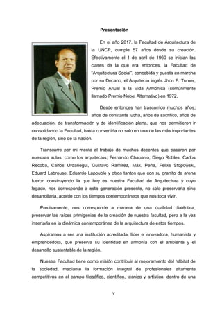 v
Presentación
En el año 2017, la Facultad de Arquitectura de
la UNCP, cumple 57 años desde su creación.
Efectivamente el 1 de abril de 1960 se inician las
clases de la que era entonces, la Facultad de
“Arquitectura Social”, concebida y puesta en marcha
por su Decano, el Arquitecto inglés Jhon F. Turner,
Premio Anual a la Vida Armónica (comúnmente
llamado Premio Nobel Alternativo) en 1972.
Desde entonces han trascurrido muchos años;
años de constante lucha, años de sacrifico, años de
adecuación, de transformación y de identificación plena, que nos permitieron ir
consolidando la Facultad, hasta convertirla no solo en una de las más importantes
de la región, sino de la nación.
Transcurre por mi mente el trabajo de muchos docentes que pasaron por
nuestras aulas, como los arquitectos; Fernando Chaparro, Diego Robles, Carlos
Recoba, Carlos Urdanegui, Gustavo Ramírez, Máx. Peña, Felixs Stopowski,
Eduard Labrouse, Eduardo Lapouble y otros tantos que con su granito de arena
fueron construyendo la que hoy es nuestra Facultad de Arquitectura y cuyo
legado, nos corresponde a esta generación presente, no solo preservarla sino
desarrollarla, acorde con los tiempos contemporáneos que nos toca vivir.
Precisamente, nos corresponde a manera de una dualidad dialéctica;
preservar las raíces primigenias de la creación de nuestra facultad, pero a la vez
insertarla en la dinámica contemporánea de la arquitectura de estos tiempos.
Aspiramos a ser una institución acreditada, líder e innovadora, humanista y
emprendedora, que preserva su identidad en armonía con el ambiente y el
desarrollo sustentable de la región.
Nuestra Facultad tiene como misión contribuir al mejoramiento del hábitat de
la sociedad, mediante la formación integral de profesionales altamente
competitivos en el campo filosófico, científico, técnico y artístico, dentro de una
 