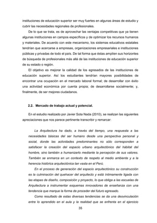 35
instituciones de educación superior ser muy fuertes en algunas áreas de estudio y
cubrir las necesidades regionales de profesionales.
De lo que se trata, es de aprovechar las ventajas competitivas que ya tienen
algunas instituciones en campos específicos y de optimizar los recursos humanos
y materiales. De acuerdo con este mecanismo, los sistemas educativos estatales
tendrían que acercarse a empresas, organizaciones empresariales e instituciones
públicas y privadas de todo el país. De tal forma que éstas amplíen sus horizontes
de búsqueda de profesionales más allá de las instituciones de educación superior
de su estado o región.
El objetivo es mejorar la calidad de los egresados de las instituciones de
educación superior. Así los estudiantes tendrían mayores posibilidades de
encontrar una ocupación en el mercado laboral formal; de desarrollar con éxito
una actividad económica por cuenta propia; de desarrollarse socialmente; y,
finalmente, de ser mejores ciudadanos.
2.2. Mercado de trabajo actual y potencial.
En el estudio realizado por Javier Sota Nada (2010), se realizan las siguientes
apreciaciones que nos parece pertinente transcribir y remarcar:
La Arquitectura ha dado, a través del tiempo, una respuesta a las
necesidades básicas del ser humano desde una perspectiva personal y
social, donde las actividades predominantes no sólo corresponden a
satisfacer la creación del espacio urbano arquitectónico del hábitat del
hombre, sino también a humanizarlo mediante la percepción de sus valores.
También se enmarca en un contexto de respeto al medio ambiente y a la
herencia histórica arquitectónica tan vasta en el Perú.
En el proceso de generación del espacio arquitectónico su construcción
es la culminación del quehacer del arquitecto y está íntimamente ligada con
las etapas de diseño, composición y proyecto, lo que obliga a las escuelas de
Arquitectura a instrumentar esquemas innovadores de enseñanza con una
tendencia que marque la forma de proceder del futuro egresado.
Como resultado de estas diversas tendencias se da una desvinculación
entre lo aprendido en el aula y la realidad que se enfrenta en el ejercicio
 