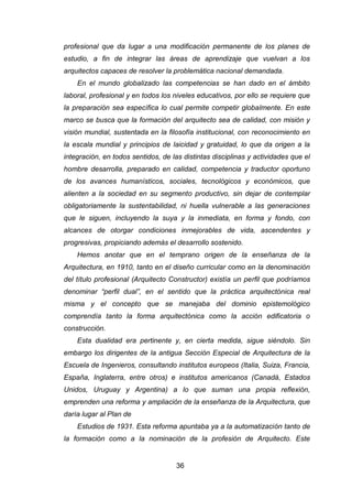36
profesional que da lugar a una modificación permanente de los planes de
estudio, a fin de integrar las áreas de aprendizaje que vuelvan a los
arquitectos capaces de resolver la problemática nacional demandada.
En el mundo globalizado las competencias se han dado en el ámbito
laboral, profesional y en todos los niveles educativos, por ello se requiere que
la preparación sea específica lo cual permite competir globalmente. En este
marco se busca que la formación del arquitecto sea de calidad, con misión y
visión mundial, sustentada en la filosofía institucional, con reconocimiento en
la escala mundial y principios de laicidad y gratuidad, lo que da origen a la
integración, en todos sentidos, de las distintas disciplinas y actividades que el
hombre desarrolla, preparado en calidad, competencia y traductor oportuno
de los avances humanísticos, sociales, tecnológicos y económicos, que
alienten a la sociedad en su segmento productivo, sin dejar de contemplar
obligatoriamente la sustentabilidad, ni huella vulnerable a las generaciones
que le siguen, incluyendo la suya y la inmediata, en forma y fondo, con
alcances de otorgar condiciones inmejorables de vida, ascendentes y
progresivas, propiciando además el desarrollo sostenido.
Hemos anotar que en el temprano origen de la enseñanza de la
Arquitectura, en 1910, tanto en el diseño curricular como en la denominación
del título profesional (Arquitecto Constructor) existía un perfil que podríamos
denominar “perfil dual”, en el sentido que la práctica arquitectónica real
misma y el concepto que se manejaba del dominio epistemológico
comprendía tanto la forma arquitectónica como la acción edificatoria o
construcción.
Esta dualidad era pertinente y, en cierta medida, sigue siéndolo. Sin
embargo los dirigentes de la antigua Sección Especial de Arquitectura de la
Escuela de Ingenieros, consultando institutos europeos (Italia, Suiza, Francia,
España, Inglaterra, entre otros) e institutos americanos (Canadá, Estados
Unidos, Uruguay y Argentina) a lo que suman una propia reflexión,
emprenden una reforma y ampliación de la enseñanza de la Arquitectura, que
daría lugar al Plan de
Estudios de 1931. Esta reforma apuntaba ya a la automatización tanto de
la formación como a la nominación de la profesión de Arquitecto. Este
 