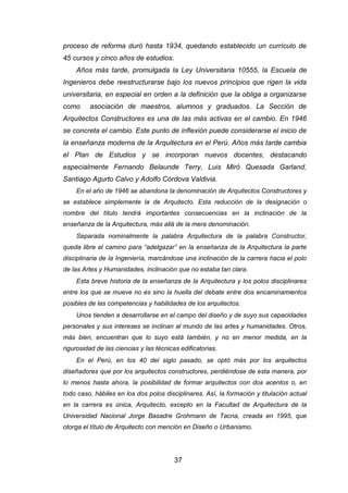 37
proceso de reforma duró hasta 1934, quedando establecido un currículo de
45 cursos y cinco años de estudios.
Años más tarde, promulgada la Ley Universitaria 10555, la Escuela de
Ingenieros debe reestructurarse bajo los nuevos principios que rigen la vida
universitaria, en especial en orden a la definición que la obliga a organizarse
como asociación de maestros, alumnos y graduados. La Sección de
Arquitectos Constructores es una de las más activas en el cambio. En 1946
se concreta el cambio. Este punto de inflexión puede considerarse el inicio de
la enseñanza moderna de la Arquitectura en el Perú. Años más tarde cambia
el Plan de Estudios y se incorporan nuevos docentes, destacando
especialmente Fernando Belaunde Terry, Luis Miró Quesada Garland,
Santiago Agurto Calvo y Adolfo Córdova Valdivia.
En el año de 1946 se abandona la denominación de Arquitectos Constructores y
se establece simplemente la de Arquitecto. Esta reducción de la designación o
nombre del título tendrá importantes consecuencias en la inclinación de la
enseñanza de la Arquitectura, más allá de la mera denominación.
Separada nominalmente la palabra Arquitectura de la palabra Constructor,
queda libre el camino para “adelgazar” en la enseñanza de la Arquitectura la parte
disciplinaria de la Ingeniería, marcándose una inclinación de la carrera hacia el polo
de las Artes y Humanidades, inclinación que no estaba tan clara.
Esta breve historia de la enseñanza de la Arquitectura y los polos disciplinares
entre los que se mueve no es sino la huella del debate entre dos encaminamientos
posibles de las competencias y habilidades de los arquitectos.
Unos tienden a desarrollarse en el campo del diseño y de suyo sus capacidades
personales y sus intereses se inclinan al mundo de las artes y humanidades. Otros,
más bien, encuentran que lo suyo está también, y no en menor medida, en la
rigurosidad de las ciencias y las técnicas edificatorias.
En el Perú, en los 40 del siglo pasado, se optó más por los arquitectos
diseñadores que por los arquitectos constructores, perdiéndose de esta manera, por
lo menos hasta ahora, la posibilidad de formar arquitectos con dos acentos o, en
todo caso, hábiles en los dos polos disciplinares. Así, la formación y titulación actual
en la carrera es única, Arquitecto, excepto en la Facultad de Arquitectura de la
Universidad Nacional Jorge Basadre Grohmann de Tacna, creada en 1995, que
otorga el título de Arquitecto con mención en Diseño o Urbanismo.
 