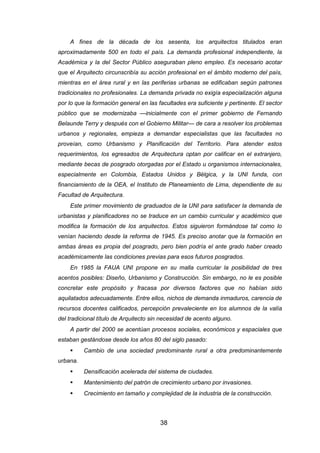 38
A fines de la década de los sesenta, los arquitectos titulados eran
aproximadamente 500 en todo el país. La demanda profesional independiente, la
Académica y la del Sector Público aseguraban pleno empleo. Es necesario acotar
que el Arquitecto circunscribía su acción profesional en el ámbito moderno del país,
mientras en el área rural y en las periferias urbanas se edificaban según patrones
tradicionales no profesionales. La demanda privada no exigía especialización alguna
por lo que la formación general en las facultades era suficiente y pertinente. El sector
público que se modernizaba —inicialmente con el primer gobierno de Fernando
Belaunde Terry y después con el Gobierno Militar— de cara a resolver los problemas
urbanos y regionales, empieza a demandar especialistas que las facultades no
proveían, como Urbanismo y Planificación del Territorio. Para atender estos
requerimientos, los egresados de Arquitectura optan por calificar en el extranjero,
mediante becas de posgrado otorgadas por el Estado u organismos internacionales,
especialmente en Colombia, Estados Unidos y Bélgica, y la UNI funda, con
financiamiento de la OEA, el Instituto de Planeamiento de Lima, dependiente de su
Facultad de Arquitectura.
Este primer movimiento de graduados de la UNI para satisfacer la demanda de
urbanistas y planificadores no se traduce en un cambio curricular y académico que
modifica la formación de los arquitectos. Estos siguieron formándose tal como lo
venían haciendo desde la reforma de 1945. Es preciso anotar que la formación en
ambas áreas es propia del posgrado, pero bien podría el ante grado haber creado
académicamente las condiciones previas para esos futuros posgrados.
En 1985 la FAUA UNI propone en su malla curricular la posibilidad de tres
acentos posibles: Diseño, Urbanismo y Construcción. Sin embargo, no le es posible
concretar este propósito y fracasa por diversos factores que no habían sido
aquilatados adecuadamente. Entre ellos, nichos de demanda inmaduros, carencia de
recursos docentes calificados, percepción prevaleciente en los alumnos de la valía
del tradicional título de Arquitecto sin necesidad de acento alguno.
A partir del 2000 se acentúan procesos sociales, económicos y espaciales que
estaban gestándose desde los años 80 del siglo pasado:
 Cambio de una sociedad predominante rural a otra predominantemente
urbana.
 Densificación acelerada del sistema de ciudades.
 Mantenimiento del patrón de crecimiento urbano por invasiones.
 Crecimiento en tamaño y complejidad de la industria de la construcción.
 