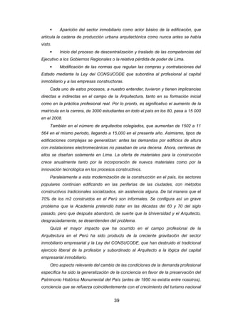 39
 Aparición del sector inmobiliario como actor básico de la edificación, que
articula la cadena de producción urbana arquitectónica como nunca antes se había
visto.
 Inicio del proceso de descentralización y traslado de las competencias del
Ejecutivo a los Gobiernos Regionales o la relativa pérdida de poder de Lima.
 Modificación de las normas que regulan las compras y contrataciones del
Estado mediante la Ley del CONSUCODE que subordina al profesional al capital
inmobiliario y a las empresas constructoras.
Cada uno de estos procesos, a nuestro entender, tuvieron y tienen implicancias
directas e indirectas en el campo de la Arquitectura, tanto en su formación inicial
como en la práctica profesional real. Por lo pronto, es significativo el aumento de la
matrícula en la carrera, de 3000 estudiantes en todo el país en los 80, pasa a 15 000
en el 2008.
También en el número de arquitectos colegiados, que aumentan de 1502 a 11
564 en el mismo periodo, llegando a 15,000 en el presente año. Asimismo, tipos de
edificaciones complejas se generalizan: antes las demandas por edificios de altura
con instalaciones electromecánicas no pasaban de una decena. Ahora, centenas de
ellos se diseñan solamente en Lima. La oferta de materiales para la construcción
crece anualmente tanto por la incorporación de nuevos materiales como por la
innovación tecnológica en los procesos constructivos.
Paralelamente a esta modernización de la construcción en el país, los sectores
populares continúan edificando en las periferias de las ciudades, con métodos
constructivos tradicionales socializados, sin asistencia alguna. De tal manera que el
70% de los m2 construidos en el Perú son informales. Se configura así un grave
problema que la Academia pretendió tratar en las décadas del 60 y 70 del siglo
pasado, pero que después abandonó, de suerte que la Universidad y el Arquitecto,
desgraciadamente, se desentienden del problema.
Quizá el mayor impacto que ha ocurrido en el campo profesional de la
Arquitectura en el Perú ha sido producto de la creciente gravitación del sector
inmobiliario empresarial y la Ley del CONSUCODE, que han destruido el tradicional
ejercicio liberal de la profesión y subordinado al Arquitecto a la lógica del capital
empresarial inmobiliario.
Otro aspecto relevante del cambio de las condiciones de la demanda profesional
específica ha sido la generalización de la conciencia en favor de la preservación del
Patrimonio Histórico Monumental del País (antes de 1950 no existía entre nosotros),
conciencia que se refuerza coincidentemente con el crecimiento del turismo nacional
 
