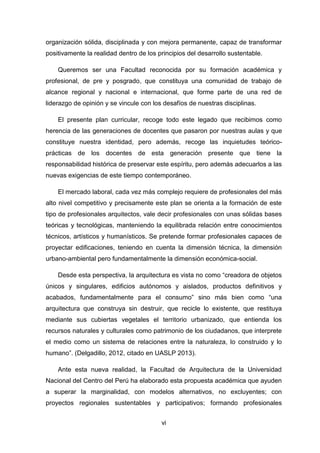 vi
organización sólida, disciplinada y con mejora permanente, capaz de transformar
positivamente la realidad dentro de los principios del desarrollo sustentable.
Queremos ser una Facultad reconocida por su formación académica y
profesional, de pre y posgrado, que constituya una comunidad de trabajo de
alcance regional y nacional e internacional, que forme parte de una red de
liderazgo de opinión y se vincule con los desafíos de nuestras disciplinas.
El presente plan curricular, recoge todo este legado que recibimos como
herencia de las generaciones de docentes que pasaron por nuestras aulas y que
constituye nuestra identidad, pero además, recoge las inquietudes teórico-
prácticas de los docentes de esta generación presente que tiene la
responsabilidad histórica de preservar este espíritu, pero además adecuarlos a las
nuevas exigencias de este tiempo contemporáneo.
El mercado laboral, cada vez más complejo requiere de profesionales del más
alto nivel competitivo y precisamente este plan se orienta a la formación de este
tipo de profesionales arquitectos, vale decir profesionales con unas sólidas bases
teóricas y tecnológicas, manteniendo la equilibrada relación entre conocimientos
técnicos, artísticos y humanísticos. Se pretende formar profesionales capaces de
proyectar edificaciones, teniendo en cuenta la dimensión técnica, la dimensión
urbano-ambiental pero fundamentalmente la dimensión económica-social.
Desde esta perspectiva, la arquitectura es vista no como “creadora de objetos
únicos y singulares, edificios autónomos y aislados, productos definitivos y
acabados, fundamentalmente para el consumo” sino más bien como “una
arquitectura que construya sin destruir, que recicle lo existente, que restituya
mediante sus cubiertas vegetales el territorio urbanizado, que entienda los
recursos naturales y culturales como patrimonio de los ciudadanos, que interprete
el medio como un sistema de relaciones entre la naturaleza, lo construido y lo
humano”. (Delgadillo, 2012, citado en UASLP 2013).
Ante esta nueva realidad, la Facultad de Arquitectura de la Universidad
Nacional del Centro del Perú ha elaborado esta propuesta académica que ayuden
a superar la marginalidad, con modelos alternativos, no excluyentes; con
proyectos regionales sustentables y participativos; formando profesionales
 