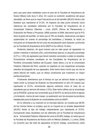 48
pero que para otras realidades como el caso de la Facultad de Arquitectura de
Nuevo México solo dura 5 años. En cuanto la condición académica del grupo
estudiado, se tiene que la mayor frecuencia es la de bachiller (68,5%) frente a los
titulados que representa el 31,5%. Al respecto de este punto tomando como
referencia los resultados obtenidos por la Facultad de Arquitectura de la
Universidad Federico Villarreal – Lima, (OCPL Oficina de Planeamiento y
Evaluación de Planes y Proyectos, 2008) quienes el 2008, obtuvieron que el 41%
tiene el grado de bachiller, en tanto que el 18% es titulado, observamos una ligera
superioridad en cuanto al porcentaje de bachilleres y titulados, la razón se
encuentra en el desarrollo de los curso de actualización para titulación, promovido
por la Facultad de Arquitectura de la UNCP en los últimos 10 años.
Podemos observar, de igual manera que en este grupo de egresados no
existen maestros ni doctores (0%), encontrándose apenas un pequeño porcentaje
(3,7% y 1,9%) de egresados que tienen estudios concluidos o están en estudios.
Encontramos similares resultados en las Facultades de Arquitectura de la
Pontifica Universidad Católica del Ecuador- Sede Ibarra y la de la Universidad
Federico Villarreal del Perú, quienes no registran en sus respectivas encuestas
estudios de posgrado de sus egresados. Este hecho tiene mucho que ver con la
oferta laboral del medio, que no ofrece condiciones que incentiven un mayor
perfeccionamiento.
Finalmente detectamos que el tiempo en que se demora desde su egreso
hasta iniciar su proceso de titulación es frecuentemente un año (12 meses) que
representa el 33.3%, encontrando algunos extremos como el caso de un
estudiante que se demoró 48 meses (1.9%). Este hecho difiere con lo encontrado
por la PUCESI, quienes han encontrado que el 36.67% se demora entre el egreso
y la titulación, menos de seis meses. La explicación son los procesos burocráticos
establecidos para la titulación en universidades como la UNCP.
En lo referente a su inserción en el mercado laboral, se muestra que 88.9%
de los mismos tienen un empleo, que en su mayoría es un empleo dependiente
(45,8%) frente al tipo de trabajo independiente que representa el 37,5%.
Comparando estos resultados con los obtenidos por la Facultad de Arquitectura
de la Universidad Federico Villarreal de Lima el 62.96% trabaja, en tanto que en
la Facultad de Arquitectura de Nueva León en México (Saldaña, J. y otros, 2006)
se encontró que del total de egresados el 83.3% trabaja, encontramos cierta
 