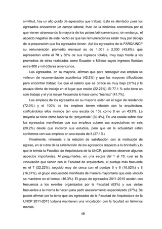 49
similitud, hay un alto grado de egresados que trabaja. Esto es alentador pues los
egresados encuentran un campo laboral, fruto de la dinámica económica por el
que vienen atravesando la mayoría de los países latinoamericano, sin embargo, el
aspecto negativo de este hecho es que las remuneraciones están muy por debajo
de la preparación que los egresados tienen. Así los egresados de la FARQ/UNCP
su remuneración promedio mensual es de 1,001 a 2,000 (43,8%), que
representan entre el 70 y 80% de sus ingresos totales, muy bajo frente a los
promedios de otras realidades como Ecuador o México cuyos ingresos fluctúan
entre 800 y mil dólares americanos.
Los egresados, en su mayoría, afirman que para conseguir ese empleo se
valieron de recomendación académica (42,2%) y que las mayores dificultades
para encontrar trabajo fue que el salario que se ofrece es muy bajo (37%) y la
escaza oferta de trabajo en el lugar que reside (22.22%). El 77.1 % solo tiene un
solo trabajo y el y la mayor frecuencia lo hace como “técnico” (41.7%).
Los empleos de los egresados en su mayoría están en el lugar de residencia
(72.9%) y el 100% de los empleos tienen relación con la arquitectura,
calificándolos ellos mismos (en una escala de 10), como 8 en un 43.8%. La
mayoría se tiene como labor la de “proyectista” (60.4%). En una escala sobre diez
los egresados manifiestan que sus empleos cubren sus expectativas en seis
(29,2%) desde que iniciaron sus estudios, pero que en la actualidad están
conformes con sus empleos en una escala de 8 (27.1%).
Finalmente, referente a la relación de satisfacción con la institución de
egreso, en el rubro de la satisfacción de los egresados respecto a lo brindado y lo
que le brinda la Facultad de Arquitectura de la UNCP, podemos observar algunos
aspectos importantes. Al preguntarles, en una escala del 1 al 10, cual es la
vinculación que tienen con la Facultad de arquitectura, el puntaje más frecuente
es el 7 (22,22%), seguido muy de cerca con el puntaje 5 y 6 (18,52%) y 8
(16,67%), el grupo encuestado manifiesta de manera mayoritaria que este vínculo
se mantiene en el tiempo (46.3%). El grupo de egresados 2011-2015 asisten con
frecuencia a los eventos organizados por la Facultad (63%) y sus visitas
frecuentes a la misma la hacen para pedir asesoramiento especializado (37%). Se
puede afirmar por lo tanto que los egresados de la Facultad de Arquitectura de la
UNCP 2011-2015 todavía mantienen una vinculación con la facultad en términos
medios.
 