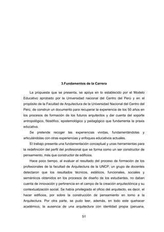 51
3.Fundamentos de la Carrera
La propuesta que se presenta, se apoya en lo establecido por el Modelo
Educativo aprobado por la Universidad nacional del Centro del Perú y en el
propósito de la Facultad de Arquitectura de la Universidad Nacional del Centro del
Perú, de construir un documento para recuperar la experiencia de los 50 años en
los procesos de formación de los futuros arquitectos y dar cuenta del soporte
antropológico, filosófico, epistemológico y pedagógico que fundamenta la praxis
educativa.
Se pretende recoger las experiencias vividas, fundamentándolas y
articulándolas con otras experiencias y enfoques educativos actuales.
El trabajo presenta una fundamentación conceptual y unas herramientas para
la redefinición del perfil del profesional que se forma como un ser constructor de
pensamiento, más que constructor de edificios.
Hace poco tiempo, al evaluar el resultado del proceso de formación de los
profesionales de la facultad de Arquitectura de la UNCP, un grupo de docentes
detectaron que los resultados técnicos, estéticos, funcionales, sociales y
semánticos obtenidos en los procesos de diseño de los estudiantes, no daban
cuenta de innovación y pertinencia en el campo de la creación arquitectónica y su
contextualización social. Se había privilegiado el oficio del arquitecto, es decir, el
hacer edificios, por sobre la construcción de pensamiento en torno a la
Arquitectura. Por otra parte, se pudo leer, además, en todo este quehacer
académico, la ausencia de una arquitectura con identidad propia (peruana,
 