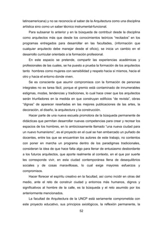 52
latinoamericana) y no se reconocía el saber de la Arquitectura como una disciplina
artística sino como un saber técnico instrumental-funcional.
Para subsanar lo anterior y en la búsqueda de contribuir desde la disciplina
como arquitectos más que desde los conocimientos teóricos “recitados” en los
programas entregados para desarrollar en las facultades, (información que
cualquier arquitecto debe manejar desde el oficio), se inicia un cambio en el
desarrollo curricular orientado a la formación profesional.
En este espacio se pretende, compartir las experiencias académicas y
profesionales de las cuales, se ha puesto a prueba la formación de los arquitectos
tanto hombres como mujeres con sensibilidad y respeto hacia sí mismos, hacia el
otro y hacia el entorno donde viven.
Se es consciente que asumir compromisos con la formación de personas
integrales no es tarea fácil, porque el gremio está contaminado de innumerables
estigmas, modas, tendencias y tradiciones, lo cual hace creer que los arquitectos
serán triunfadores en la medida en que construyan edificios “de revista”, obras
“dignas” de aparecer reseñadas en las mejores publicaciones de las artes, la
decoración, el diseño, la arquitectura y la construcción.
Hacer parte de una nueva escuela promotora de la búsqueda permanente de
didácticas que permitan desarrollar nuevas competencias para crear y recrear los
espacios de los hombres, en lo ambiciosamente llamado “una nueva ciudad para
un nuevo humanismo”, es el proyecto en el cual se han embarcado un puñado de
docentes, entre los que se encuentran los autores de este trabajo, no contentos
con poner en marcha un programa dentro de los paradigmas tradicionales,
consideran la idea de que hace falta algo para llenar de entusiasmo desbordante
a los futuros arquitectos, que aporte realmente al contexto, en el que por suerte
les corresponde vivir, en esta ciudad contemporánea llena de desequilibrios
sociales y de cosas maravillosas, lo cual exige mayores esfuerzos y
compromisos.
Hacer florecer el espíritu creativo en la facultad, así como incidir en otras del
medio, ante el reto de construir ciudad y entornos más humanos, dignos y
significativos al hombre de la calle, es la búsqueda y el reto asumido por los
anteriormente mencionados.
La facultad de Arquitectura de la UNCP está seriamente comprometida con
este proyecto educativo, sus principios axiológicos, la reflexión permanente, la
 