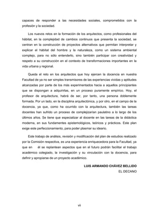 vii
capaces de responder a las necesidades sociales, comprometidos con la
profesión y la sociedad.
Los nuevos retos en la formación de los arquitectos, como profesionales del
hábitat, en la complejidad de cambios continuos que presenta la sociedad, se
centran en la construcción de proyectos alternativos que permitan interpretar y
explicar el hábitat del hombre y la naturaleza, como un sistema ambiental
complejo, para no sólo entenderlo, sino también participar con creatividad y
respeto a su construcción en el contexto de transformaciones importantes en la
vida urbana y regional.
Queda el reto en los arquitectos que hoy ejercen la docencia en nuestra
Facultad de ya no ser simples transmisores de las experiencias vividas y aptitudes
alcanzadas por parte de los más experimentados hacia a aquellos principiantes
que se dispongan a adquirirlas, en un proceso puramente empírico. Hoy, el
profesor de arquitectura, habrá de ser, por tanto, una persona doblemente
formada. Por un lado, en la disciplina arquitectónica, y por otro, en el campo de la
docencia, ya que, como ha ocurrido con la arquitectura, también las tareas
docentes han sufrido un proceso de complejizarían paulatino a lo largo de los
últimos años. Se tiene que especializar al docente en las tareas de la didáctica
moderna, en sus fundamentes epistemológicos, teóricos y prácticos. Este plan
exige este perfeccionamiento, para poder plasmar su ideario.
Este trabajo de análisis, revisión y modificación del plan de estudios realizado
por la Comisión respectiva, es una experiencia enriquecedora para la Facultad, ya
que en él se replantean aspectos que en el futuro podrán facilitar el trabajo
académico colegiado, la investigación y su vinculación con la docencia, para
definir y apropiarse de un proyecto académico.
LUIS ARMANDO CHÁVEZ BELLIDO
EL DECANO
 
