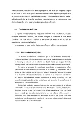53
auto-evaluación y actualización de sus programas. Así más que proponer un plan
de estudios, la propuesta apunta a la fundamentación de la praxis pedagógica del
programa de Arquitectura pretendiendo, primero, mantener la pertinencia social y
calidad académica y después, un diseño curricular donde se marque una clara
diferencia con los otros programas de arquitectura del medio
3.1. Fundamentos Teóricos
El soporte conceptual de una propuesta curricular para Arquitectura, acude a
múltiples referentes teóricos, los cuales recogen y sustentan el que hacer
formativo, de una manera intuitiva y experimental aplicada en la práctica
educativa al interior de la facultad.
La propuesta se basa en los siguientes enfoques teórico – conceptuales
3.1.1. Enfoque Epistemológico:
Las diversas concepciones y tendencias que la Arquitectura ha desarrollado a
través de la historia, como una expresión del hombre para satisfacer su necesidad
de habitar y su relación con el entorno, han dejado huella que conjuga diferentes
estilos y valores simbólicos que son el resultado del contexto histórico del momento.
En cuanto al proceso de enseñanza aprendizaje en Arquitectura, influye
notoriamente la consideración del carácter de autonomía y heteronomía de su
campo de conocimiento. Definiendo como “saberes autónomos” los que son propios
de la disciplina, referidos directamente a lo esencial de la concepción y realización
de hechos arquitectónicos (saber representar y saber construir), los que
generalmente aplicados de manera parcial llevan a la formación de un profesional de
la arquitectura, únicamente técnico.
De otro lado están los “saberes heterónomos” que son propios de la práctica,
conformados por aquellos conocimientos de las dimensiones sociales, ambientales o
culturales, que se funden con concepciones epistemológicas de otras disciplinas,
(saber pensar), que aplicados conjuntamente con los saberes autónomos, en su
asimilación, dan como resultado un Arquitecto, individuo que posee una visión
particular del mundo, que siente impulso de intervenir creativamente el hábitat en el
proceso cotidiano de su transformación.
 