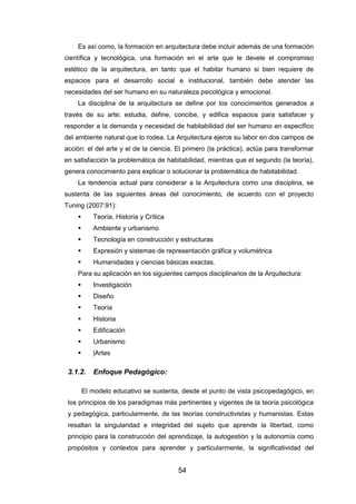 54
Es así como, la formación en arquitectura debe incluir además de una formación
científica y tecnológica, una formación en el arte que le devele el compromiso
estético de la arquitectura, en tanto que el habitar humano si bien requiere de
espacios para el desarrollo social e institucional, también debe atender las
necesidades del ser humano en su naturaleza psicológica y emocional.
La disciplina de la arquitectura se define por los conocimientos generados a
través de su arte; estudia, define, concibe, y edifica espacios para satisfacer y
responder a la demanda y necesidad de habitabilidad del ser humano en específico
del ambiente natural que lo rodea. La Arquitectura ejerce su labor en dos campos de
acción: el del arte y el de la ciencia. El primero (la práctica), actúa para transformar
en satisfacción la problemática de habitabilidad, mientras que el segundo (la teoría),
genera conocimiento para explicar o solucionar la problemática de habitabilidad.
La tendencia actual para considerar a la Arquitectura como una disciplina, se
sustenta de las siguientes áreas del conocimiento, de acuerdo con el proyecto
Tuning (2007:91):
 Teoría, Historia y Crítica
 Ambiente y urbanismo
 Tecnología en construcción y estructuras
 Expresión y sistemas de representación gráfica y volumétrica
 Humanidades y ciencias básicas exactas.
Para su aplicación en los siguientes campos disciplinarios de la Arquitectura:
 Investigación
 Diseño
 Teoría
 Historia
 Edificación
 Urbanismo
 |Artes
3.1.2. Enfoque Pedagógico:
El modelo educativo se sustenta, desde el punto de vista psicopedagógico, en
los principios de los paradigmas más pertinentes y vigentes de la teoría psicológica
y pedagógica, particularmente, de las teorías constructivistas y humanistas. Estas
resaltan la singularidad e integridad del sujeto que aprende la libertad, como
principio para la construcción del aprendizaje, la autogestión y la autonomía como
propósitos y contextos para aprender y particularmente, la significatividad del
 