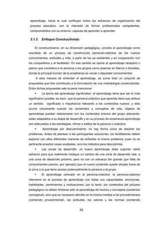 55
aprendizaje, hacia la cual confluyen todos los esfuerzos de organización del
proceso educativo, con la intensión de formar profesionales competentes,
comprometidos con su entorno, capaces de aprender a aprender.
3.1.3. Enfoque Constructivista:
El constructivismo, en su dimensión pedagógica, concibe el aprendizaje como
resultado de un proceso de construcción personal-colectiva de los nuevos
conocimientos, actitudes y vida, a partir de los ya existentes y en cooperación con
los compañeros y el facilitador. En ese sentido se opone al aprendizaje receptivo o
pasivo que considera a la persona y los grupos como pizarras en blanco o bóvedas,
donde la principal función de la enseñanza es vaciar o depositar conocimientos.
A esta manera de entender el aprendizaje, se suma todo un conjunto de
propuestas que han contribuido a la formulación de una metodología constructivista.
Entre dichas propuestas vale la pena mencionar:
 La teoría del aprendizaje significativo: el aprendizaje tiene que ser lo más
significativo posible; es decir, que la persona-colectivo que aprende tiene que atribuir
un sentido, significado o importancia relevante a los contenidos nuevos, y esto
ocurre únicamente cuando los contenidos y conceptos de vida, objetos de
aprendizaje puedan relacionarse con los contenidos previos del grupo educando,
están adaptados a su etapa de desarrollo y en su proceso de enseñanza-aprendizaje
son adecuados a las estrategias, ritmos o estilos de la persona o colectivo.
 Aprendizaje por descubrimiento: no hay forma única de resolver los
problemas. Antes de plantear a las participantes soluciones, los facilitadores deben
explorar con ellos diferentes maneras de enfrentar el mismo problema; pues no es
pertinente enseñar cosas acabadas, sino los métodos para descubrirlas.
 Las zonas de desarrollo: un nuevo aprendizaje debe suponer cierto
esfuerzo para que realmente implique un cambio de una zona de desarrollo real, a
una zona de desarrollo próximo, pero no con un esfuerzo tan grande (por falta de
conocimientos previos, por ejemplo) que el nuevo contenido quede situado fuera de
la zona a la que tiene acceso potencialmente la persona o el grupo.
 El aprendizaje centrado en la persona-colectivo: la persona-colectivo
interviene en el proceso de aprendizaje con todas sus capacidades, emociones,
habilidades, sentimientos y motivaciones; por lo tanto, los contenidos del proceso
pedagógico no deben limitarse sólo al aprendizaje de hechos y conceptos (contenido
conceptual), sino que es necesario atender en la misma medida a los procedimientos
(contenido procedimental), las actitudes, los valores y las normas (contenido
 