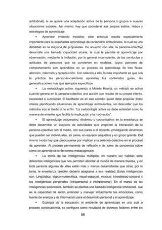 56
actitudinal), si se quiere una adaptación activa de la persona o grupos a nuevas
situaciones sociales. Así mismo, hay que considerar sus propios estilos, ritmos y
estrategias de aprendizaje.
 Aprender imitando modelos: este enfoque resulta especialmente
importante para la enseñanza aprendizaje de contenidos actitudinales, lo cual es una
debilidad en la mayoría de propuestas. De acuerdo con ella, la persona-colectivo
desarrolla una llamada capacidad vicaria, la cual le permite el aprendizaje por
observación, mediante la imitación, por lo general inconsciente, de las conductas y
actitudes de personas que se convierten en modelos, cuyos patrones de
comportamiento son aprendidos en un proceso de aprendizaje de tres fases:
atención, retención y reproducción. Con relación a ello, lo más importante es que con
la práctica las personas-colectivos aprendan los contenidos guías, las
generalizaciones más que ejemplos específicos.
 La metodología activa: siguiendo a Moisés Huerta, un método es activo
cuando genera en la persona-colectivo una acción que resulta de su propio interés,
necesidad o curiosidad. El facilitador es en ese sentido, quien debe propiciar dicho
interés planificando situaciones de aprendizaje estimulantes, sin descuidar que los
métodos son el medio y no el fin. “La metodología activa se debe entender como la
manera de enseñar que facilita la implicación y la motivación”.
 El aprendizaje cooperativo, dinámico o comunicativo: en la enseñanza se
debe desarrollar un conjunto de actividades que propicien la interacción de la
persona-colectivo con el medio, con sus pares o el docente, privilegiando dinámicas
que pueden ser individuales, en pares, en equipos pequeños y en grupo grande. Del
mismo modo hay que preocuparse por implicar a la persona-colectivo en el proceso
de aprender. Al proceso permanente de reflexión y de toma de conciencia sobre
cómo se aprende se le denomina metacognición.
 La teoría de las inteligencias múltiples: en nuestro ser habitan siete
diferentes inteligencias que nos permiten abordar el mundo de manera diversa, y en
toda persona algunas de ellas están más o menos desarrolladas que otras; por lo
tanto, la enseñanza también debería adaptarse a esa realidad. Estas inteligencias
son: Lingüística, lógico-matemática, visual-espacial, musical, kinestésico-corporal y
las inteligencias personales (intrapersonal e interpersonal). En el marco de las
inteligencias personales, también se plantea una llamada inteligencia emocional, que
es la capacidad de sentir, entender y manejar eficazmente las emociones, como
fuente de energía y de información para el desarrollo personal y el aprendizaje.
 Ecología de la educación: el ambiente de aprendizaje en una aula o
proceso constructivista, se configura como resultado de diversos factores entre los
 