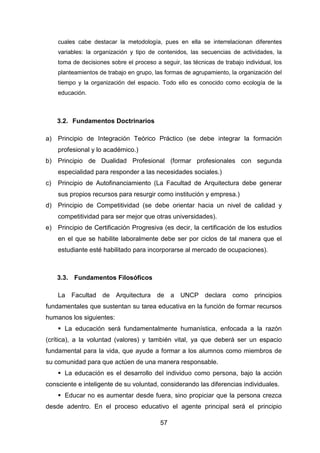 57
cuales cabe destacar la metodología, pues en ella se interrelacionan diferentes
variables: la organización y tipo de contenidos, las secuencias de actividades, la
toma de decisiones sobre el proceso a seguir, las técnicas de trabajo individual, los
planteamientos de trabajo en grupo, las formas de agrupamiento, la organización del
tiempo y la organización del espacio. Todo ello es conocido como ecología de la
educación.
3.2. Fundamentos Doctrinarios
a) Principio de Integración Teórico Práctico (se debe integrar la formación
profesional y lo académico.)
b) Principio de Dualidad Profesional (formar profesionales con segunda
especialidad para responder a las necesidades sociales.)
c) Principio de Autofinanciamiento (La Facultad de Arquitectura debe generar
sus propios recursos para resurgir como institución y empresa.)
d) Principio de Competitividad (se debe orientar hacia un nivel de calidad y
competitividad para ser mejor que otras universidades).
e) Principio de Certificación Progresiva (es decir, la certificación de los estudios
en el que se habilite laboralmente debe ser por ciclos de tal manera que el
estudiante esté habilitado para incorporarse al mercado de ocupaciones).
3.3. Fundamentos Filosóficos
La Facultad de Arquitectura de a UNCP declara como principios
fundamentales que sustentan su tarea educativa en la función de formar recursos
humanos los siguientes:
 La educación será fundamentalmente humanística, enfocada a la razón
(crítica), a la voluntad (valores) y también vital, ya que deberá ser un espacio
fundamental para la vida, que ayude a formar a los alumnos como miembros de
su comunidad para que actúen de una manera responsable.
 La educación es el desarrollo del individuo como persona, bajo la acción
consciente e inteligente de su voluntad, considerando las diferencias individuales.
 Educar no es aumentar desde fuera, sino propiciar que la persona crezca
desde adentro. En el proceso educativo el agente principal será el principio
 