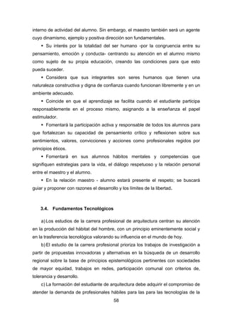 58
interno de actividad del alumno. Sin embargo, el maestro también será un agente
cuyo dinamismo, ejemplo y positiva dirección son fundamentales.
 Su interés por la totalidad del ser humano -por la congruencia entre su
pensamiento, emoción y conducta- centrando su atención en el alumno mismo
como sujeto de su propia educación, creando las condiciones para que esto
pueda suceder.
 Considera que sus integrantes son seres humanos que tienen una
naturaleza constructiva y digna de confianza cuando funcionan libremente y en un
ambiente adecuado.
 Coincide en que el aprendizaje se facilita cuando el estudiante participa
responsablemente en el proceso mismo, asignando a la enseñanza el papel
estimulador.
 Fomentará la participación activa y responsable de todos los alumnos para
que fortalezcan su capacidad de pensamiento crítico y reflexionen sobre sus
sentimientos, valores, convicciones y acciones como profesionales regidos por
principios éticos.
 Fomentará en sus alumnos hábitos mentales y competencias que
signifiquen estrategias para la vida, el diálogo respetuoso y la relación personal
entre el maestro y el alumno.
 En la relación maestro - alumno estará presente el respeto; se buscará
guiar y proponer con razones el desarrollo y los límites de la libertad.
3.4. Fundamentos Tecnológicos
a) Los estudios de la carrera profesional de arquitectura centran su atención
en la producción del hábitat del hombre, con un principio eminentemente social y
en la trasferencia tecnológica valorando su influencia en el mundo de hoy.
b) El estudio de la carrera profesional prioriza los trabajos de investigación a
partir de propuestas innovadoras y alternativas en la búsqueda de un desarrollo
regional sobre la base de principios epistemológicos pertinentes con sociedades
de mayor equidad, trabajos en redes, participación comunal con criterios de,
tolerancia y desarrollo.
c) La formación del estudiante de arquitectura debe adquirir el compromiso de
atender la demanda de profesionales hábiles para las para las tecnologías de la
 
