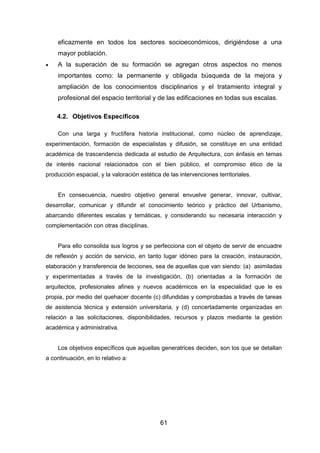 61
eficazmente en todos los sectores socioeconómicos, dirigiéndose a una
mayor población.
 A la superación de su formación se agregan otros aspectos no menos
importantes como: la permanente y obligada búsqueda de la mejora y
ampliación de los conocimientos disciplinarios y el tratamiento integral y
profesional del espacio territorial y de las edificaciones en todas sus escalas.
4.2. Objetivos Específicos
Con una larga y fructífera historia institucional, como núcleo de aprendizaje,
experimentación, formación de especialistas y difusión, se constituye en una entidad
académica de trascendencia dedicada al estudio de Arquitectura, con énfasis en temas
de interés nacional relacionados con el bien público, el compromiso ético de la
producción espacial, y la valoración estética de las intervenciones territoriales.
En consecuencia, nuestro objetivo general envuelve generar, innovar, cultivar,
desarrollar, comunicar y difundir el conocimiento teórico y práctico del Urbanismo,
abarcando diferentes escalas y temáticas, y considerando su necesaria interacción y
complementación con otras disciplinas.
Para ello consolida sus logros y se perfecciona con el objeto de servir de encuadre
de reflexión y acción de servicio, en tanto lugar idóneo para la creación, instauración,
elaboración y transferencia de lecciones, sea de aquellas que van siendo: (a) asimiladas
y experimentadas a través de la investigación, (b) orientadas a la formación de
arquitectos, profesionales afines y nuevos académicos en la especialidad que le es
propia, por medio del quehacer docente (c) difundidas y comprobadas a través de tareas
de asistencia técnica y extensión universitaria, y (d) concertadamente organizadas en
relación a las solicitaciones, disponibilidades, recursos y plazos mediante la gestión
académica y administrativa.
Los objetivos específicos que aquellas generatrices deciden, son los que se detallan
a continuación, en lo relativo a:
 