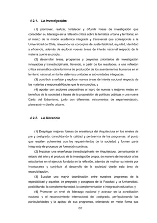 62
4.2.1. La Investigación:
(1) promover, realizar, fortalecer y difundir líneas de investigación que
consoliden su liderazgo en la reflexión crítica sobre la temática urbana y territorial, en
el marco de la misión académica integrada y transversal que corresponde a la
Universidad de Chile, relevando los conceptos de sustentabilidad, equidad, identidad
y eficiencia, además de explorar nuevas áreas de interés nacional respecto de la
materia que le es propia;
(2) desarrollar áreas, programas y proyectos prioritarios de investigación
innovadora y transdisciplinaria, llevando, a partir de los resultados, a una reflexión
crítica sistemática sobre la forma de producción de los asentamientos humanos en el
territorio nacional, en tanto sistema y unidades o sub-unidades integradas;
(3) contribuir a señalar y explorar nuevas áreas de interés nacional respecto de
las materias y responsabilidades que le son propias; y
(4) aportar con acciones propositivas al logro de nuevas y mejores metas en
beneficio de la sociedad a través de la proposición de políticas públicas y una nueva
Carta del Urbanismo, junto con diferentes instrumentos de experimentación,
planeación y diseño urbano.
4.2.2. La Docencia
(1) Desplegar mejores formas de enseñanza del Arquitectura en los niveles de
pre y postgrado, consolidando la calidad y pertinencia de los programas, al punto
que resulten coherentes con los requerimientos de la sociedad y formen parte
integrante de procesos de formación continua;
(2) Impulsar una enseñanza transdisciplinaria en Arquitectura, comunicando el
estado del arte y el producto de la investigación propia, de manera de introducir a los
estudiantes en el ejercicio fundado en la reflexión, además de motivar su interés por
involucrarse y contribuir al desarrollo de la sociedad desde esta área de
especialización;
(3) Suscitar una mayor coordinación entre nuestros programas de la
especialidad y aquellos de pregrado y postgrado de la Facultad y la Universidad,
posibilitando la complementariedad, la complementación e integración educativa; y
(4) Promover un nivel de liderazgo nacional y avanzar en la acreditación
nacional y el reconocimiento internacional del postgrado, perfeccionando las
particularidades y la aptitud de sus programas, orientando en mejor forma sus
 