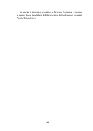 64
(c) vigorizar la docencia de pregrado en la Carrera de Arquitectura y reivindicar
la creación de una Escuela tanto de Urbanismo como de Construcciones en nuestra
Facultad de Arquitectura.
 