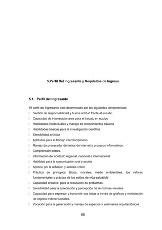 65
5.Perfil Del Ingresante y Requisitos de Ingreso
5.1. Perfil del Ingresante
El perfil del ingresante está determinado por las siguientes competencias:
 Sentido de responsabilidad y buena actitud frente al estudio
 Capacidad de interrelacionarse para el trabajo en equipo
 Habilidades intelectuales y manejo de conocimientos básicos
 Habilidades básicas para la investigación científica
 Sensibilidad artística
 Aptitudes para el trabajo interdisciplinario
 Manejo de procesador de textos de internet y procesos informativos.
 Comprensión lectora
 Información del contexto regional, nacional e internacional
 Habilidad para la comunicación oral y escrita
 Aprecio por la reflexión y análisis critico
 Práctica de principios éticos, morales, medio ambientales, los valores
fundamentales y práctica de los estilos de vida saludable
 Capacidad creativa, para la resolución de problemas.
 Sensibilidad para la apreciación y percepción de las formas visuales.
 Capacidad para expresar y transmitir sus ideas a través de gráficos y modelación
de objetos tridimensionales.
 Vocación para la generación y manejo de espacios y volúmenes arquitectónicos.
 