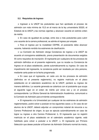 66
5.2. Requisitos de Ingreso
 Ingresan a la UNCP los postulantes que han aprobado el proceso de
admisión con nota mínima de 10,5 en el marco de la ley universitaria 30220, el
Estatuto de la UNCP y las normas vigentes y alcanzan vacante en estricto orden
de mérito.
 En caso de igualdad de puntaje, entre dos o más postulantes para cubrir
una vacante de la carrera profesional, se admite el ingreso por empate
 Para el ingreso por la modalidad CEPRE, el postulante debe alcanzar
vacante, habiendo rendido los exámenes de clasificación.
 La Comisión de Admisión otorga Constancia de ingreso a la UNCP de
acuerdo al cronograma establecido, previa presentación de documentos exigidos
55 como requisitos de inscripción. El ingresante por cualquiera de los procesos de
admisión definidos en el presente reglamento, que no recabe su Constancia de
Ingreso en el plazo establecido, pierde automáticamente su ingreso. En caso de
impedimento del ingresante, la constancia podrá ser recabada por otra persona,
mediante carta poder en la fecha programada.
 En caso que el ingresante, en cada uno de los procesos de admisión
(definidos en el presente reglamento), no registre matrícula en el plazo
establecido en el calendario académico de la UNCP, perderá su ingreso de
manera definitiva. La vacante generada se cobertura con el postulante que ocupa
el siguiente lugar en el orden de mérito por única vez y en el proceso
correspondiente. La Oficina General de Administración Académica, comunicará a
la Comisión de Admisión para el trámite correspondiente
 El ingresante a la Universidad por cualquier de los exámenes de admisión
reglamentados, podrá volver a postular en los siguientes casos: a. En caso de ser
alumno de la UNCP, deberá adjuntar un compromiso notarial de renuncia a su
Carrera Profesional de origen, la que se ejecuta automáticamente en caso de
lograr su ingreso a otra Carrera Profesional. b. El ingresante que no registró
matrícula en el plazo establecido en el calendario académico vigente, está
habilitado para volver a postular a la UNCP. c. El ingresante por Primera
Selección que desee postular al Examen de Admisión Ordinario normal de marzo,
 