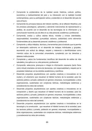 69
 Comprende la problemática de la realidad social, histórica, cultural, política,
económica y medioambiental del país y su interacción con la realidad mundial
contemporánea, para su participación activa y sostenible en el desarrollo del país de
cara al futuro.
 Comprende los principios básicos del método científico, de la reflexión filosófica y de
los procesos psicológicos, aplicando y valorando instrumentos de representación y
análisis, de acuerdo con el desarrollo de las tecnologías de la información y la
comunicación haciendo uso de ellos en su vida personal, académica y profesional.
 Comprende, evalúa y cultiva valores éticos, morales y cívicos (identidades,
responsabilidad, honestidad, puntualidad, esfuerzo, solidaridad) como elementos
fundamentales de su desarrollo personal, académico y profesional.
 Comprende y utiliza métodos, técnicas y herramientas para el estudio que le permita
un desempeño autónomo en el desarrollo de trabajos individuales y grupales,
asumiendo una actitud de diálogo, respeto y tolerancia e identificándose como
miembro activo de la comunidad universitaria, cumpliendo con los derechos y
deberes institucionales
 Comprende y valora los fundamentos científicos del desarrollo de estilos de vida
saludable y los aplica en su vida personal y profesional
 Comprende, selecciona, jerarquiza e integra la información necesaria (tanto física
como virtual) orientada a la toma de decisiones, con responsabilidad y respeto por la
propiedad intelectual, en los ámbitos académicos y científicos
 Desarrolla proyectos arquitectónicos con aportes creativos e innovadores en la
ciudad y el urbanismo que resuelvan el hábitat humano de la sociedad, para los
sectores público y privado, población en general, empresas, municipalidades u otras
organizaciones, sustentadas con conjeturas teóricas, metodologías sistémicas y
considerando los retos del contexto.
 Desarrolla proyectos arquitectónicos con aportes creativos e innovadores en la
composición y diseño que resuelvan el hábitat humano de la sociedad, para los
sectores público y privado, población en general, empresas, municipalidades u otras
organizaciones, sustentadas con conjeturas teóricas, metodologías sistémicas y
considerando los retos del contexto.
 Desarrolla proyectos arquitectónicos con aportes creativos e innovadores en la
tecnología y la construcción. que resuelvan el hábitat humano de la sociedad, para
los sectores público y privado, población en general, empresas, municipalidades u
otras organizaciones, sustentadas con conjeturas teóricas, metodologías sistémicas
y considerando los retos del contexto.
 
