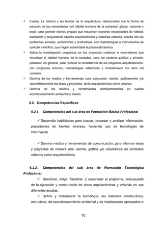 70
 Evalúa, La historia y las teorías de la arquitectura, relacionadas con la forma de
solución de las necesidades del hábitat humano de la sociedad, global, nacional y
local, para generar teorías propias que resuelvan nuestras necesidades de hábitat,
diseñando y proyectando objetos arquitectónicos y sistemas urbanos, acorde con los
problemas sociales, económicos y productivos, con metodologías e instrumentos de
carácter científico, que hagan sustentable la propuesta teórica.
 Aplica la investigación proyectual en los proyectos creativos e innovadores que
resuelvan el hábitat humano de la sociedad, para los sectores público y privado,
población en general, para resolver la consistencia de los proyectos arquitectónicos,
con conjeturas teóricas, metodologías sistémicas y considerando los retos del
contexto.
 Domina de los medios y herramientas para comunicar, escrita, gráficamente y/o
volumétricamente las ideas y proyectos, tanto arquitectónicos como urbanos.
 Domina de los medios y herramientas complementarias en cuanto
acondicionamiento ambiental y diseño.
6.2. Competencias Específicas
6.2.1. Competencias del sub área de Formación Básica Profesional
 Desarrolla habilidades para buscar, procesar y analizar información,
procedentes de fuentes diversas, haciendo uso de tecnologías de
información
 Domina medios y herramientas de comunicación, para informar ideas
y proyectos de manera oral, escrita, gráfica y/o volumétrica en contextos
urbanos como arquitectónicos
6.2.2. Competencias del sub área de Formación Tecnológica
Profesional.
 Gestionar, dirigir, fiscalizar, y supervisar el programa, presupuesto
de la ejecución y construcción de obras arquitectónicas y urbanas en sus
diferentes escalas.
 Definir y materializar la tecnología, los sistemas constructivos,
estructural, de acondicionamiento ambiental y de instalaciones apropiados a
 
