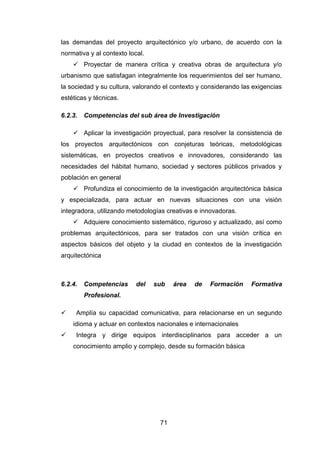 71
las demandas del proyecto arquitectónico y/o urbano, de acuerdo con la
normativa y al contexto local.
 Proyectar de manera crítica y creativa obras de arquitectura y/o
urbanismo que satisfagan integralmente los requerimientos del ser humano,
la sociedad y su cultura, valorando el contexto y considerando las exigencias
estéticas y técnicas.
6.2.3. Competencias del sub área de Investigación
 Aplicar la investigación proyectual, para resolver la consistencia de
los proyectos arquitectónicos con conjeturas teóricas, metodológicas
sistemáticas, en proyectos creativos e innovadores, considerando las
necesidades del hábitat humano, sociedad y sectores públicos privados y
población en general
 Profundiza el conocimiento de la investigación arquitectónica básica
y especializada, para actuar en nuevas situaciones con una visión
integradora, utilizando metodologías creativas e innovadoras.
 Adquiere conocimiento sistemático, riguroso y actualizado, así como
problemas arquitectónicos, para ser tratados con una visión crítica en
aspectos básicos del objeto y la ciudad en contextos de la investigación
arquitectónica
6.2.4. Competencias del sub área de Formación Formativa
Profesional.
 Amplía su capacidad comunicativa, para relacionarse en un segundo
idioma y actuar en contextos nacionales e internacionales
 Integra y dirige equipos interdisciplinarios para acceder a un
conocimiento amplio y complejo, desde su formación básica
 