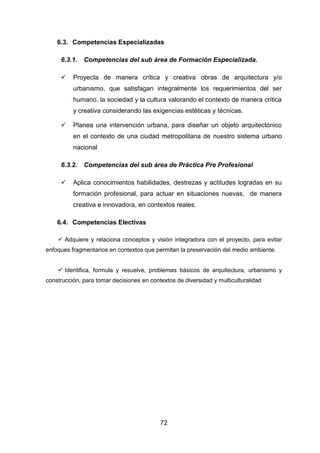 72
6.3. Competencias Especializadas
6.3.1. Competencias del sub área de Formación Especializada.
 Proyecta de manera crítica y creativa obras de arquitectura y/o
urbanismo, que satisfagan integralmente los requerimientos del ser
humano, la sociedad y la cultura valorando el contexto de manera crítica
y creativa considerando las exigencias estéticas y técnicas.
 Planea una intervención urbana, para diseñar un objeto arquitectónico
en el contexto de una ciudad metropolitana de nuestro sistema urbano
nacional
6.3.2. Competencias del sub área de Práctica Pre Profesional
 Aplica conocimientos habilidades, destrezas y actitudes logradas en su
formación profesional, para actuar en situaciones nuevas, de manera
creativa e innovadora, en contextos reales.
6.4. Competencias Electivas
 Adquiere y relaciona conceptos y visión integradora con el proyecto, para evitar
enfoques fragmentarios en contextos que permitan la preservación del medio ambiente.
 Identifica, formula y resuelve, problemas básicos de arquitectura, urbanismo y
construcción, para tomar decisiones en contextos de diversidad y multiculturalidad
 
