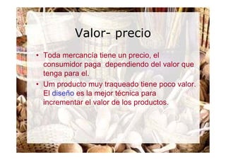 Valor- precio
• Toda mercancía tiene un precio, el
  consumidor paga dependiendo del valor que
  tenga para el.
• Um producto muy traqueado tiene poco valor.
  El diseño es la mejor técnica para
  incrementar el valor de los productos.
 