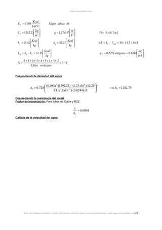 www.monografias.com

Kcal
h·mº C
 Kg 
C f = 1292.23 3 
m 
 Kcal 
h f = 15.42

 kg 
K f = 0.088

Según tablas A6
m
g = 1.27 x108  2 
h 
 Kcal 
hg = 47.97 

 kg 

D = 16 x10 − 3 [m]
∆ T = TC − TAmb = 30 − 13.7 = 16.3

 Kcal 
h fg = hg − h f = 32.25

 kg 
2+ 3+ 4+ 3+ 4+ 3+ 4+ 3+ 2
N=
= 3.11
9 filas verticales

 Kg 
µ f = 0.229Centipoise = 0.8244 
 m·h 

Despreciando la densidad del vapor
1

 (0.088) 3 ·(1292.23) 2 ·(1.27 x108 )·32.25  4

h0 = 0.725·


3.11·(16 x10 −3 )·(0.8244)·15



⇒ h0 = 1202.75

Despreciando la resistencia del metal
Factor de incrustación: Para tubos de Cobre y R22:

1
= 0.0001
hf
Calculo de la velocidad del agua:

Para ver trabajos similares o recibir información semanal sobre nuevas publicaciones, visite www.monografias.com 26

 