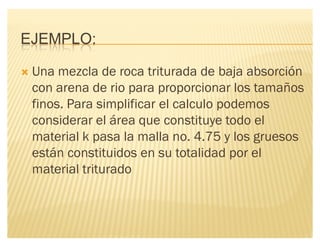 EJEMPLO:
´ Una mezcla de roca triturada de baja absorción
con arena de rio para proporcionar los tamaños
finos. Para simplificar el calculo podemos
considerar el área que constituye todo el
material k pasa la malla no. 4.75 y los gruesos
están constituidos en su totalidad por el
material triturado
 