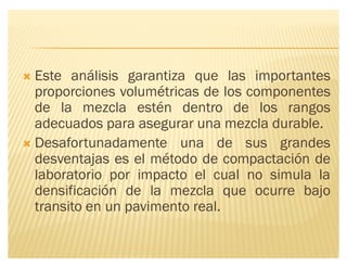 ´ Este análisis garantiza que las importantes
proporciones volumétricas de los componentes
de la mezcla estén dentro de los rangos
adecuados para asegurar una mezcla durable.
´ Desafortunadamente una de sus grandes
desventajas es el método de compactación de
laboratorio por impacto el cual no simula la
densificación de la mezcla que ocurre bajo
transito en un pavimento real.
 