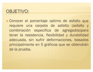 OBJETIVO:
´ Conocer el porcentaje optimo de asfalto que
requiere una carpeta de asfalto (asfalto y
combinación especifica de agregados)para
tener la resistencia, flexibilidad y durabilidad
adecuada, sin sufrir deformaciones, basados
principalmente en 5 gráficos que se obtendrán
de la prueba.
 