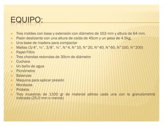 EQUIPO:
´ Tres moldes con base y extensión con diámetro de 103 mm y altura de 64 mm.
´ Pisón deslizante con una altura de caída de 45cm y un peso de 4.5kg.
´ Una base de madera para compactar
´ Mallas (3/4µ, ½µ, 3/8µ, ¼µ, N°4, N°10, N°20, N°40, N°60, N°100, N°200)
´ Papel Filtro
´ Tres charolas redondas de 30cm de diámetro
´ Cuchara
´ Un baño de agua
´ Picnómetro
´ Balanzas
´ Maquina para aplicar presión
´ Mordazas
´ Probeta
´ Tres muestras de 1100 gr de material pétreo cada una con la granulometría
indicada (25.0 mm o menos)
 