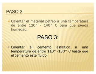 PASO 2:
´ Calentar el material pétreo a una temperatura
de entre 120° - 140° C para que pierda
humedad.
PASO 3:
‡ Calentar el cemento asfaltico a una
temperatura de entre 110° -130° C hasta que
el cemento este fluido.
 