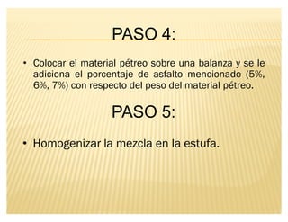 PASO 4:
‡ Colocar el material pétreo sobre una balanza y se le
adiciona el porcentaje de asfalto mencionado (5%,
6%, 7%) con respecto del peso del material pétreo.
PASO 5:
‡ Homogenizar la mezcla en la estufa.
 