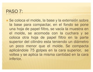 PASO 7:
´ Se coloca el molde, la base y la extensión sobre
la base para compactar, en el fondo se pone
una hoja de papel filtro, se vacía la muestra en
el molde, se acomoda con la cuchara y se
coloca otra hoja de papel filtro en la parte
superior del cilindro esta teniendo un diámetro
un poco menor que el molde. Se compacta
aplicándole 75 golpes en la cara superior, se
voltea y se aplica la misma cantidad en la cara
inferior.
 