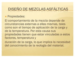 DISEÑO DE MEZCLAS ASFÁLTICAS
´ Propiedades:
El comportamiento de la mezcla depende de
circunstancias externas a ellas mismas, tales
como son el tiempo de aplicación de la carga y
de la temperatura. Por esta causa sus
propiedades tienen que estar vinculadas a estos
factores, temperatura y
duración de la carga, lo que implica la necesidad
del conocimiento de la reología del material.
 