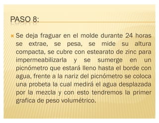 PASO 8:
´ Se deja fraguar en el molde durante 24 horas
se extrae, se pesa, se mide su altura
compacta, se cubre con estearato de zinc para
impermeabilizarla y se sumerge en un
picnómetro que estará lleno hasta el borde con
agua, frente a la nariz del picnómetro se coloca
una probeta la cual medirá el agua desplazada
por la mezcla y con esto tendremos la primer
grafica de peso volumétrico.
 