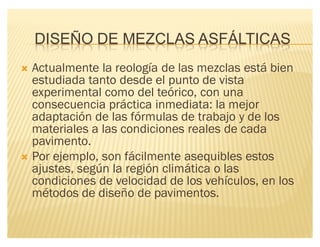 DISEÑO DE MEZCLAS ASFÁLTICAS
´ Actualmente la reología de las mezclas está bien
estudiada tanto desde el punto de vista
experimental como del teórico, con una
consecuencia práctica inmediata: la mejor
adaptación de las fórmulas de trabajo y de los
materiales a las condiciones reales de cada
pavimento.
´ Por ejemplo, son fácilmente asequibles estos
ajustes, según la región climática o las
condiciones de velocidad de los vehículos, en los
métodos de diseño de pavimentos.
 
