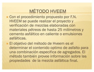 MÉTODO HVEEM
´ Con el procedimiento propuesto por F.N.
HVEEM se puede realizar el proyecto y
verificación de mezclas elaboradas con
materiales pétreos de hasta 25 milímetros y
cemento asfáltico en caliente o emulsiones
asfálticas.
´ El objetivo del método de Hveem es el
determinar el contenido optimo de asfalto para
una combinación especifica de agregados. El
método también provee información sobre las
propiedades de la mezcla asfáltica final.
 