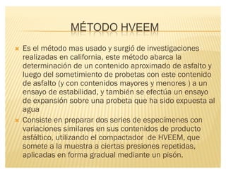 MÉTODO HVEEM
´ Es el método mas usado y surgió de investigaciones
realizadas en california, este método abarca la
determinación de un contenido aproximado de asfalto y
luego del sometimiento de probetas con este contenido
de asfalto (y con contenidos mayores y menores ) a un
ensayo de estabilidad, y también se efectúa un ensayo
de expansión sobre una probeta que ha sido expuesta al
agua
´ Consiste en preparar dos series de especímenes con
variaciones similares en sus contenidos de producto
asfáltico, utilizando el compactador de HVEEM, que
somete a la muestra a ciertas presiones repetidas,
aplicadas en forma gradual mediante un pisón.
 