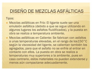 DISEÑO DE MEZCLAS ASFÁLTICAS
Tipos:
´ Mezclas asfálticas en Frío: El ligante suele ser una
emulsión asfáltica (debido a que se sigue utilizando en
algunos lugares los asfaltos fluidificados), y la puesta en
obra se realiza a temperatura ambiente.
´ Mezclas asfálticas en Caliente: Se fabrican con asfaltos
a unas temperaturas elevadas, en el rango de los150°C
según la viscosidad del ligante, se calientan también los
agregados, para que el asfalto no se enfríe al entrar en
contacto con ellos. La puesta en obra se realiza a
temperaturas muy superiores a la ambiente, pues en
caso contrario, estos materiales no pueden extenderse y
menos aún compactarse adecuadamente.
 