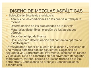 DISEÑO DE MEZCLAS ASFÁLTICAS
´ Selección del Diseño de una Mezcla:
a) Análisis de las condiciones en las que va a trabajar la
mezcla
b) Determinación de las propiedades de la mezcla
c) Materiales disponibles, elección de los agregados
pétreos
d) Elección del tipo de ligante
e) Dosificación o determinación del contenido óptimo de
asfalto ligante
Otros factores a tener en cuenta en el diseño y selección de
una mezcla asfáltica son los siguientes: Exigencias de
seguridad vial, Estructura del Pavimento, Técnicas de Diseño
y Ejecución, Sitio de construcción del pavimento (topografía,
temperatura, terreno, periodo de lluvias trazado de la vía,
entre otros), Condiciones de drenaje y Consideraciones
económicas.
 