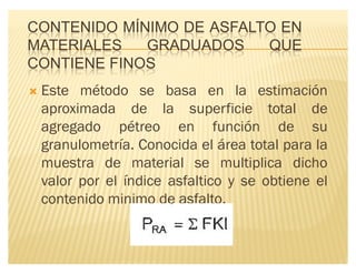 CONTENIDO MÍNIMO DE ASFALTO EN
MATERIALES GRADUADOS QUE
CONTIENE FINOS
´ Este método se basa en la estimación
aproximada de la superficie total de
agregado pétreo en función de su
granulometría. Conocida el área total para la
muestra de material se multiplica dicho
valor por el índice asfaltico y se obtiene el
contenido minimo de asfalto.
 