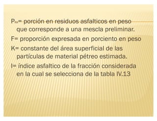 PRA= porción en residuos asfalticos en peso
que corresponde a una mescla preliminar.
F= proporción expresada en porciento en peso
K= constante del área superficial de las
partículas de material pétreo estimada.
I= índice asfaltico de la fracción considerada
en la cual se selecciona de la tabla IV.13
 