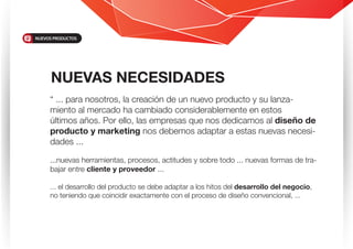 “ ... para nosotros, la creación de un nuevo producto y su lanza-
miento al mercado ha cambiado considerablemente en estos
últimos años. Por ello, las empresas que nos dedicamos al diseño de
producto y marketing nos debemos adaptar a estas nuevas necesi-
dades ...
...nuevas herramientas, procesos, actitudes y sobre todo ... nuevas formas de tra-
bajar entre cliente y proveedor ...
... el desarrollo del producto se debe adaptar a los hitos del desarrollo del negocio,
no teniendo que coincidir exactamente con el proceso de diseño convencional, ...
NUEVAS NECESIDADES
NUEVOS PRODUCTOS
 