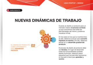 NUEVAS DINÁMICAS DE TRABAJO
O2EL DISEÑO DE PRODUCTO
COMO EXPERIMENTO
PARA MINIMIZAR
RIESGOS
Cuando se diseña un producto para un
mercado maduro el proceso es lineal,
ya que conocemos casi todas las
peculiaridades del mismo y podemos
visualizar el ﬁnal.
En los casos en los que la incertidumbre
es alta, debemos avanzar para convertir
hipótesis en hechos. Por ello, debemos
pensar en un desarrollo gradual del
producto.
El proceso de diseño de producto debe
ser iterativo. En lugar de desarrollar
todas las funcionalidades posibles
desde el principio, daremos pasos
pequeños que nos permitan acercarnos
al mercado e iterar para aprender y
acertar.
DISEÑO PRODUCTO
LEAN STARTUP + DESIGN
 
