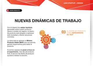 NUEVAS DINÁMICAS DE TRABAJO
EL DISEÑO DE PRODUCTO
COMO HERRAMIENTA
DE TEST
O3
Con el objetivo de validar hipótesis
generadas sobre nuestro producto,
cliente o modelo de negocio, el diseño
de producto está obligado a satistacer
está necesidad y ofrecer soluciones
concretas.
La clave está en generar un Mínimo
Producto Viable (MVP) que nos permita
generar experimentos para testar el
producto.
Si somos capaces de poner el foco en
el experimento, más allá del producto
ﬁnal, el servicio de diseño de producto
ayudará a testear la solución.
DISEÑO PRODUCTO
LEAN STARTUP + DESIGN
 
