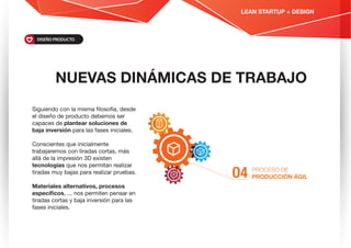NUEVAS DINÁMICAS DE TRABAJO
PROCESO DE
PRODUCCIÓN ÁGILO4
Siguiendo con la misma ﬁlosofía, desde
el diseño de producto debemos ser
capaces de plantear soluciones de
baja inversión para las fases iniciales.
Conscientes que inicialmente
trabajaremos con tiradas cortas, más
allá de la impresión 3D existen
tecnologías que nos permitan realizar
tiradas muy bajas para realizar pruebas.
Materiales alternativos, procesos
especíﬁcos, ... nos permiten pensar en
tiradas cortas y baja inversión para las
fases iniciales.
DISEÑO PRODUCTO
LEAN STARTUP + DESIGN
 