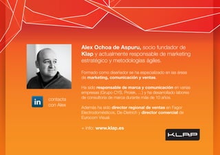 Alex Ochoa de Aspuru, socio fundador de
Klap y actualmente responsable de marketing
estratégico y metodologías ágiles.
Formado como diseñador se ha especializado en las áreas
de marketing, comunicación y ventas.
Ha sido responsable de marca y comunicación en varias
empresas (Grupo CYS, Proiek, …) y ha desarrollado labores
de consultoría de marca durante más de 10 años.
Además ha sido director regional de ventas en Fagor
Electrodomésticos, De-Dietrich y director comercial de
Eurocom Visual.
+ info: www.klap.es
contacta
con Alex
 